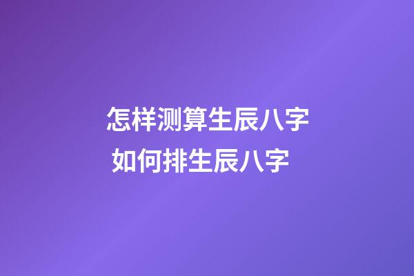 怎样测算生辰八字 如何排生辰八字